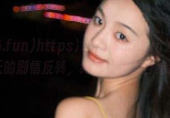 https://155.fun发布：今天的剧情反转，绝对让你瞠目结舌！