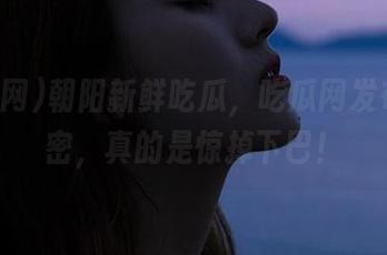 朝阳新鲜吃瓜，吃瓜网发布的秘密，真的是惊掉下巴！