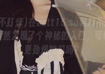 在zztt15.su黑料不打烊登录，竟然发现了个神秘的入口，可以吃到更劲爆的瓜吗？