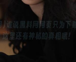 谁说黑料网网页只为下载？看，这里还有神秘的真相哦！