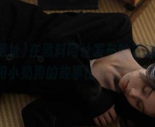 在黑料网址发布的消息里，名媛和小奶狗的故事比小说还精彩！